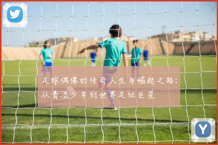 足球偶像的传奇人生与崛起之路：从青涩少年到世界足坛巨星