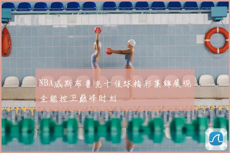 NBA威斯布鲁克十佳球精彩集锦展现全能控卫巅峰时刻