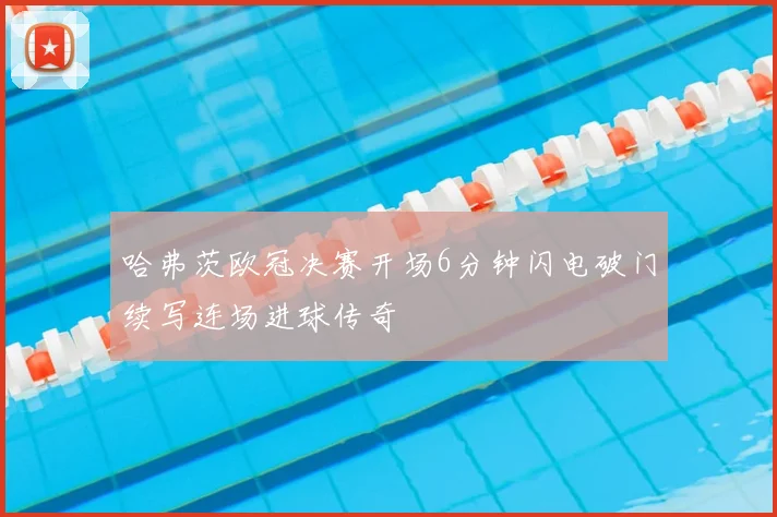 哈弗茨欧冠决赛开场6分钟闪电破门续写连场进球传奇