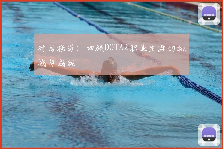 对话杨芳：回顾DOTA2职业生涯的挑战与成就