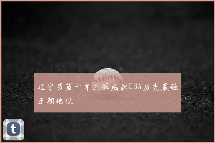 辽宁男篮十年三冠成就CBA历史最强王朝地位