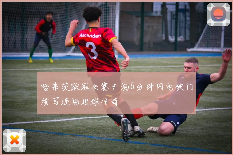 哈弗茨欧冠决赛开场6分钟闪电破门续写连场进球传奇