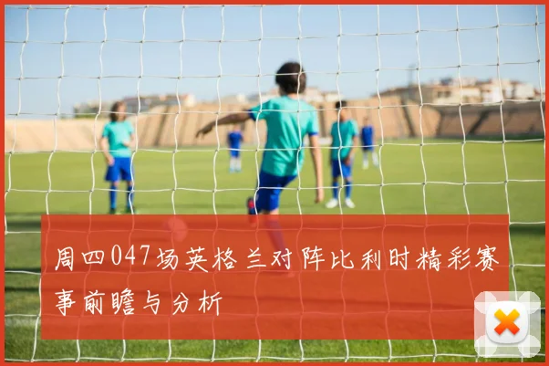 周四047场英格兰对阵比利时精彩赛事前瞻与分析