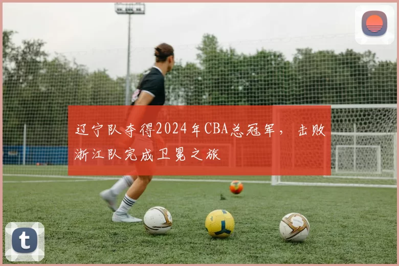 辽宁队夺得2024年CBA总冠军，击败浙江队完成卫冕之旅