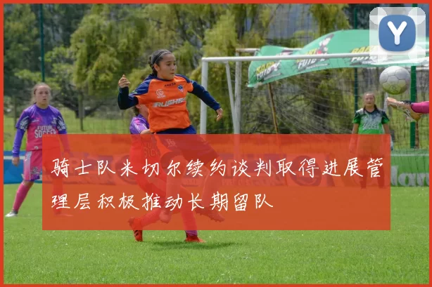 骑士队米切尔续约谈判取得进展管理层积极推动长期留队