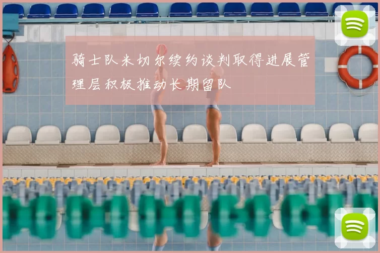 骑士队米切尔续约谈判取得进展管理层积极推动长期留队