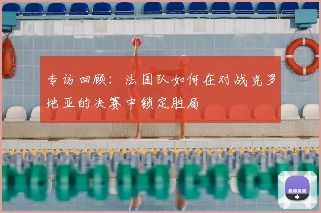 专访回顾:法国队如何在对战克罗地亚的决赛中锁定胜局