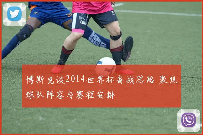 博斯克谈2014世界杯备战思路 聚焦球队阵容与赛程安排