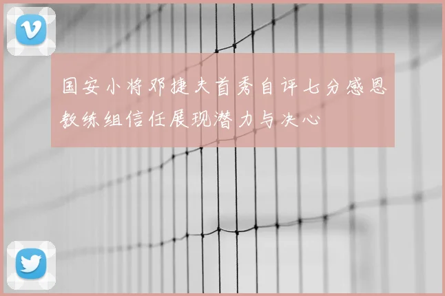 国安小将邓捷夫首秀自评七分感恩教练组信任展现潜力与决心