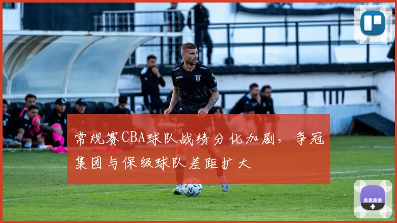 常规赛CBA球队战绩分化加剧,争冠集团与保级球队差距扩大