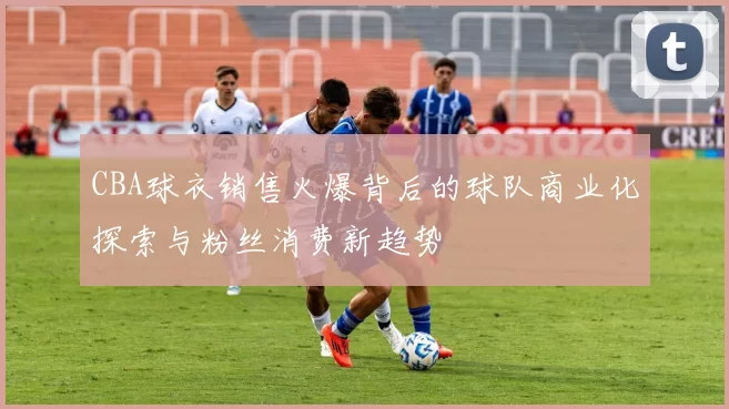 CBA球衣销售火爆背后的球队商业化探索与粉丝消费新趋势