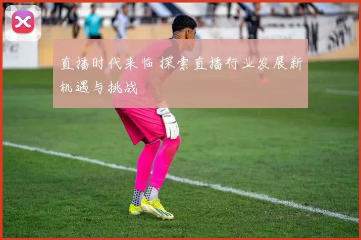 直播时代来临 探索直播行业发展新机遇与挑战