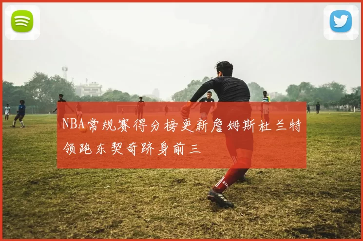 NBA常规赛得分榜更新詹姆斯杜兰特领跑东契奇跻身前三