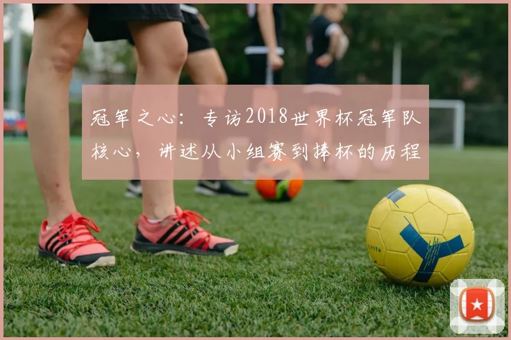 冠军之心：专访2018世界杯冠军队核心，讲述从小组赛到捧杯的历程