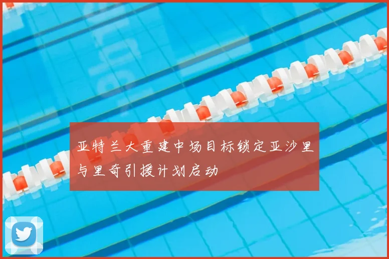 亚特兰大重建中场目标锁定亚沙里与里奇引援计划启动