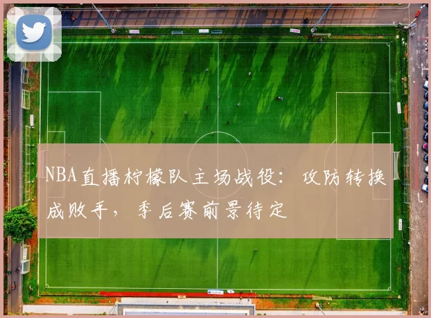 NBA直播柠檬队主场战役：攻防转换成败手，季后赛前景待定