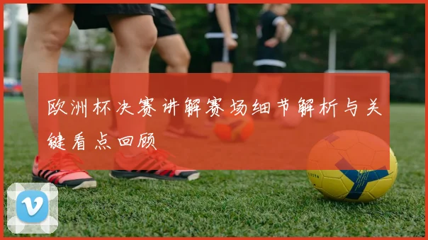 欧洲杯决赛讲解赛场细节解析与关键看点回顾