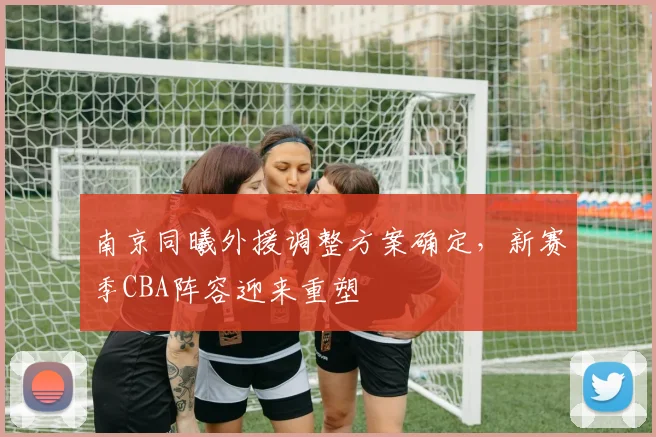 南京同曦外援调整方案确定，新赛季CBA阵容迎来重塑