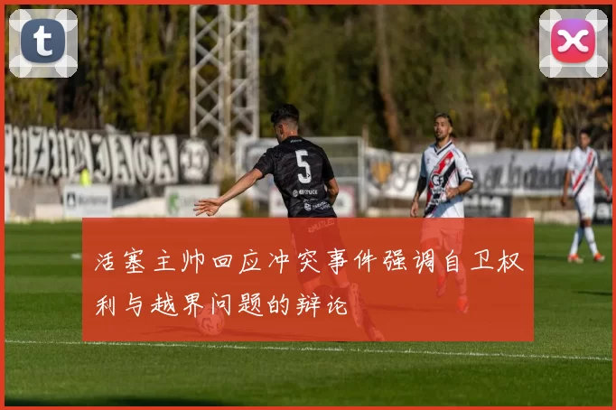 活塞主帅回应冲突事件强调自卫权利与越界问题的辩论