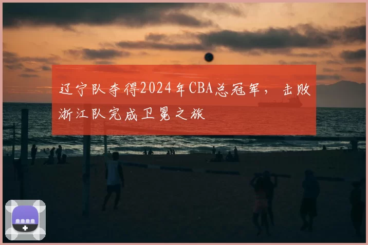 辽宁队夺得2024年CBA总冠军，击败浙江队完成卫冕之旅