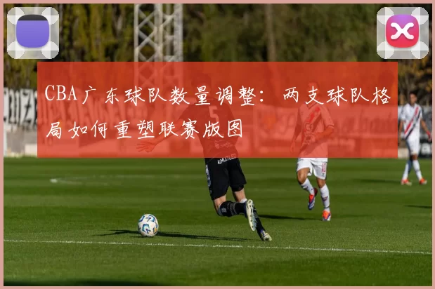 CBA广东球队数量调整：两支球队格局如何重塑联赛版图