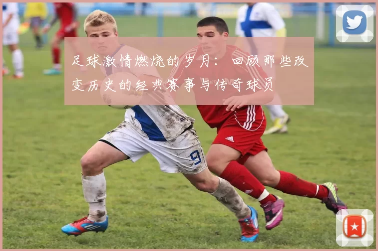 足球激情燃烧的岁月：回顾那些改变历史的经典赛事与传奇球员