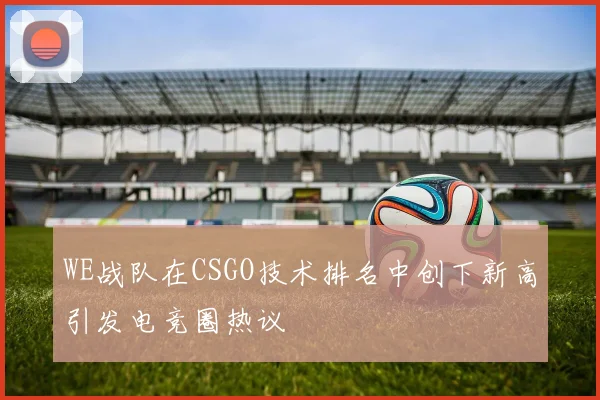 WE战队在CSGO技术排名中创下新高引发电竞圈热议