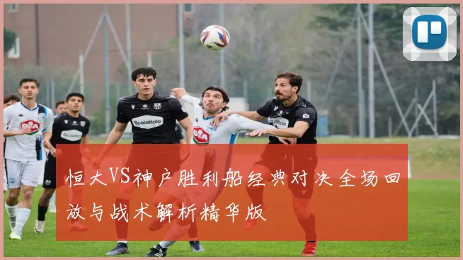 恒大VS神户胜利船经典对决全场回放与战术解析精华版