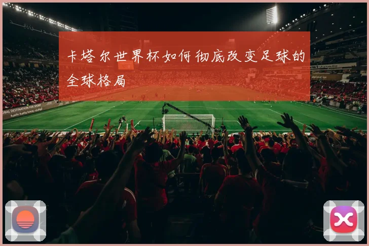 卡塔尔世界杯如何彻底改变足球的全球格局