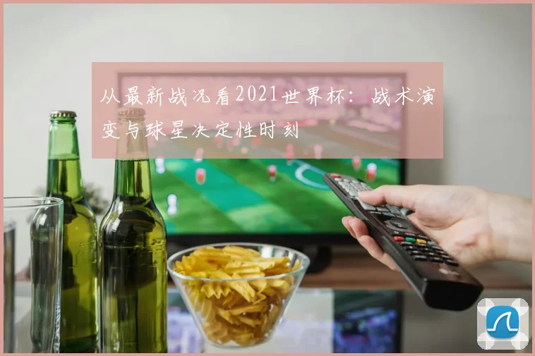 从最新战况看2021世界杯：战术演变与球星决定性时刻