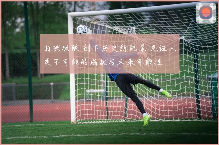打破极限 创下历史新纪录 见证人类不可能的成就与未来可能性