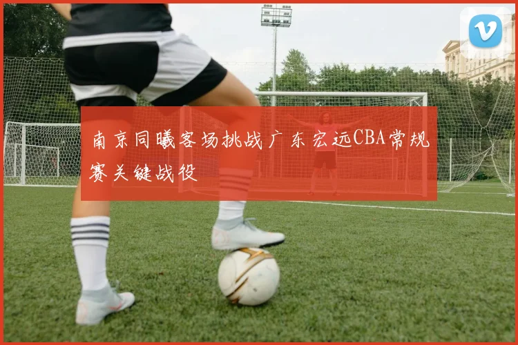 南京同曦客场挑战广东宏远CBA常规赛关键战役