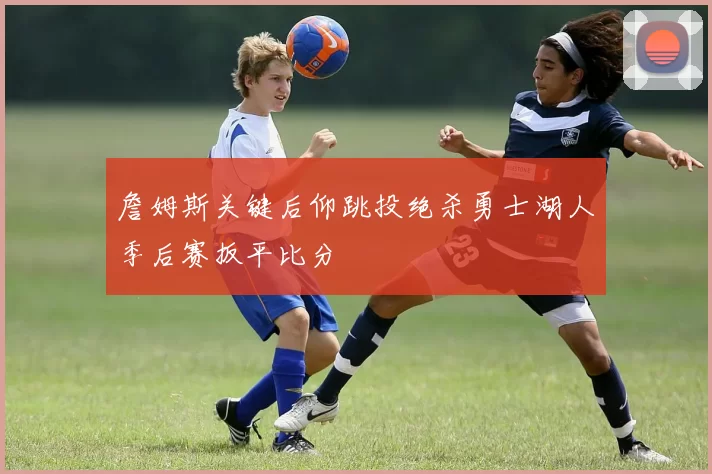 詹姆斯关键后仰跳投绝杀勇士湖人季后赛扳平比分