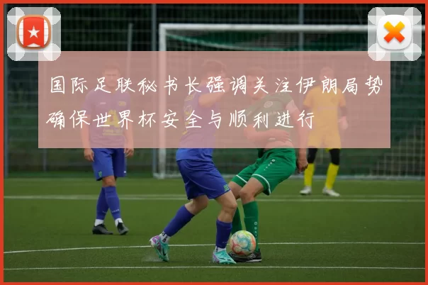国际足联秘书长强调关注伊朗局势确保世界杯安全与顺利进行