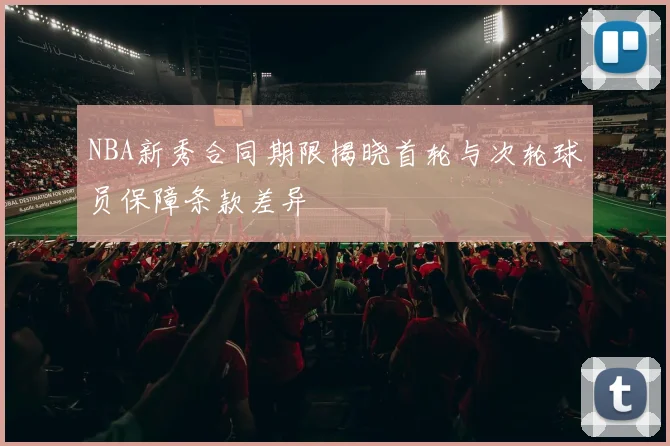 NBA新秀合同期限揭晓首轮与次轮球员保障条款差异