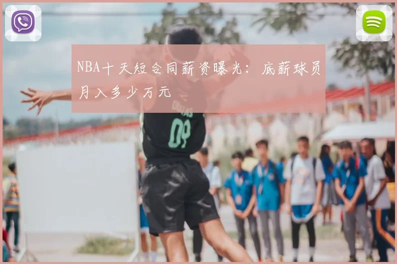 NBA十天短合同薪资曝光：底薪球员月入多少万元