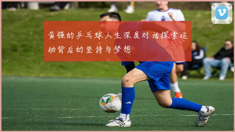 黄强的乒乓球人生深度对话探索运动背后的坚持与梦想