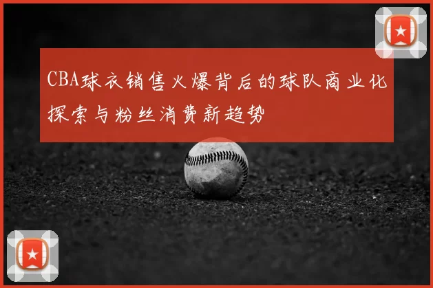 CBA球衣销售火爆背后的球队商业化探索与粉丝消费新趋势