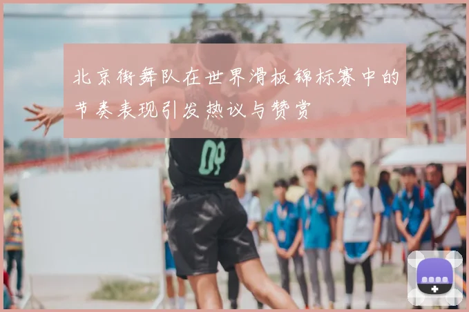 北京街舞队在世界滑板锦标赛中的节奏表现引发热议与赞赏