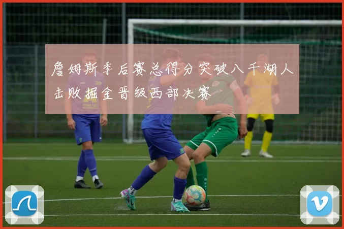 詹姆斯季后赛总得分突破八千湖人击败掘金晋级西部决赛