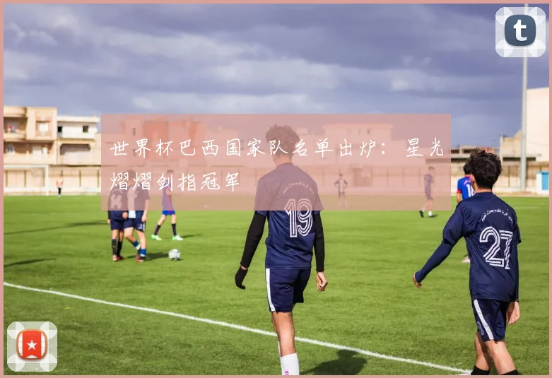 世界杯巴西国家队名单出炉：星光熠熠剑指冠军