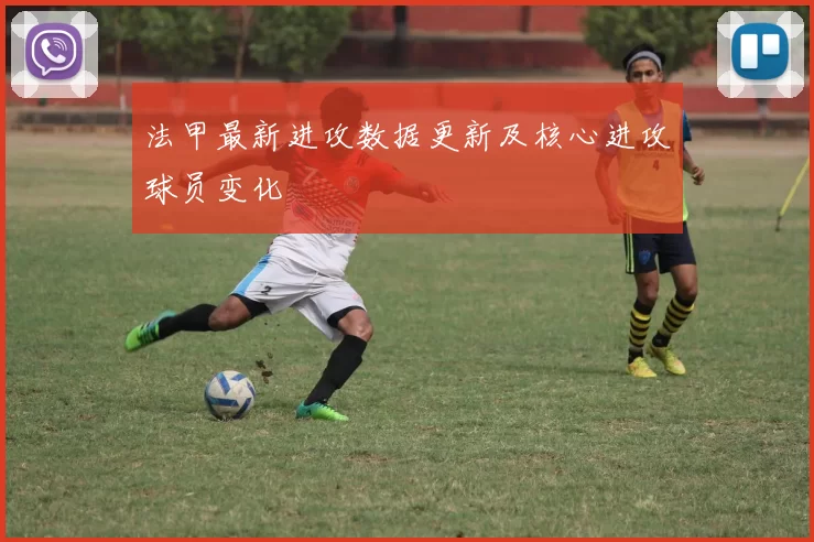 法甲最新进攻数据更新及核心进攻球员变化
