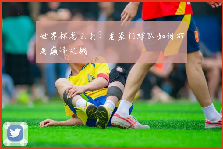 世界杯怎么打？看豪门球队如何布局巅峰之战