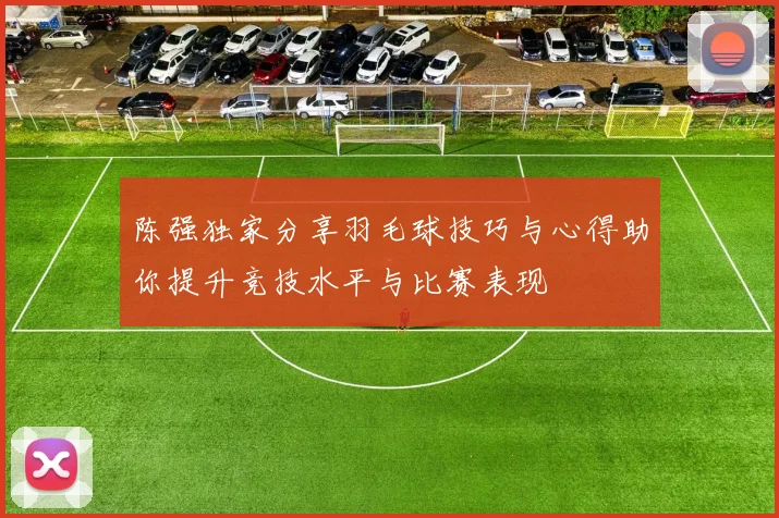 陈强独家分享羽毛球技巧与心得助你提升竞技水平与比赛表现