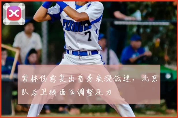 常林伤愈复出首秀表现低迷，北京队后卫线面临调整压力