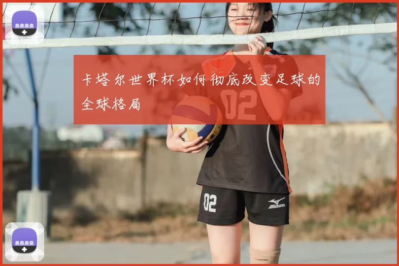 卡塔尔世界杯如何彻底改变足球的全球格局
