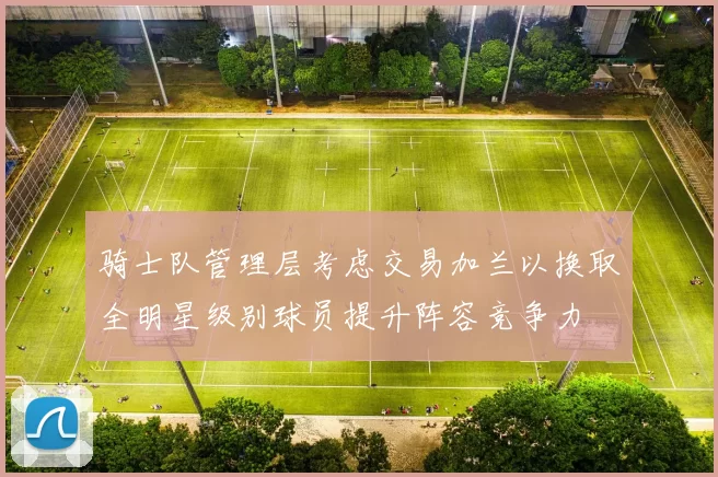 骑士队管理层考虑交易加兰以换取全明星级别球员提升阵容竞争力