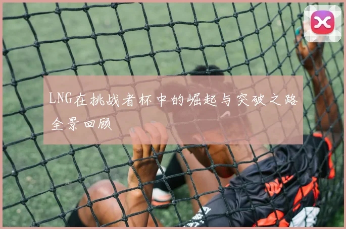 LNG在挑战者杯中的崛起与突破之路全景回顾