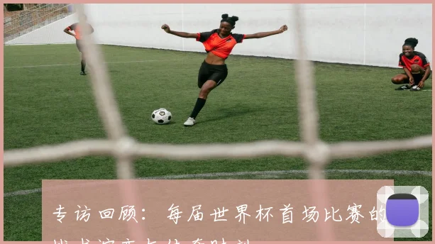 专访回顾:每届世界杯首场比赛的战术演变与传奇时刻