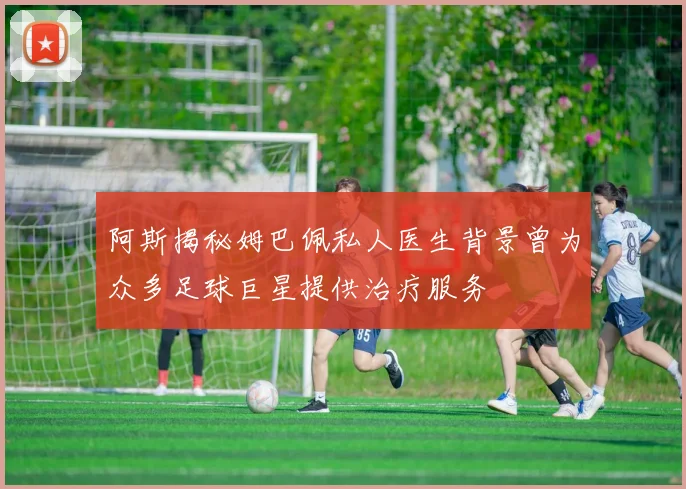 阿斯揭秘姆巴佩私人医生背景曾为众多足球巨星提供治疗服务